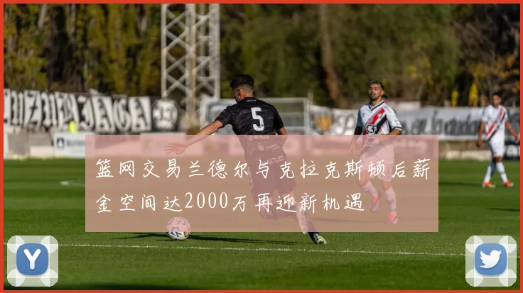 篮网交易兰德尔与克拉克斯顿后薪金空间达2000万再迎新机遇