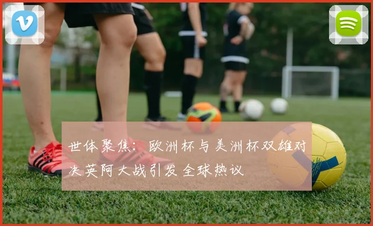 世体聚焦：欧洲杯与美洲杯双雄对决英阿大战引发全球热议