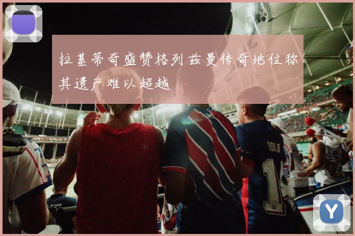 拉基蒂奇盛赞格列兹曼传奇地位称其遗产难以超越