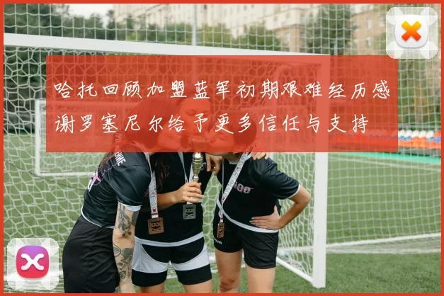 哈托回顾加盟蓝军初期艰难经历感谢罗塞尼尔给予更多信任与支持