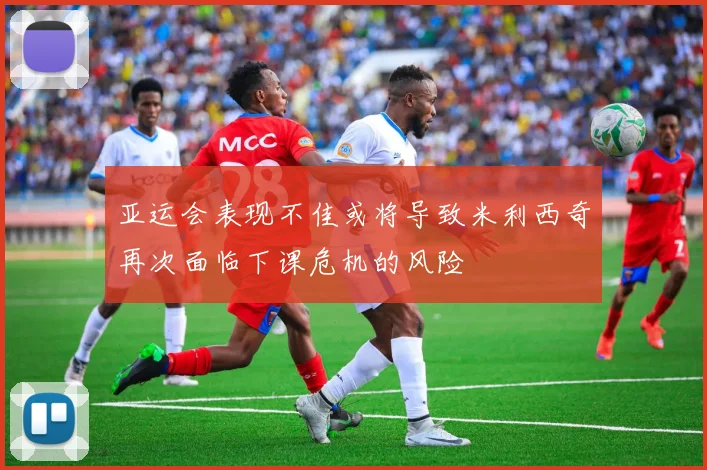 亚运会表现不佳或将导致米利西奇再次面临下课危机的风险