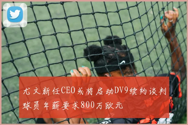 尤文新任CEO或将启动DV9续约谈判球员年薪要求800万欧元