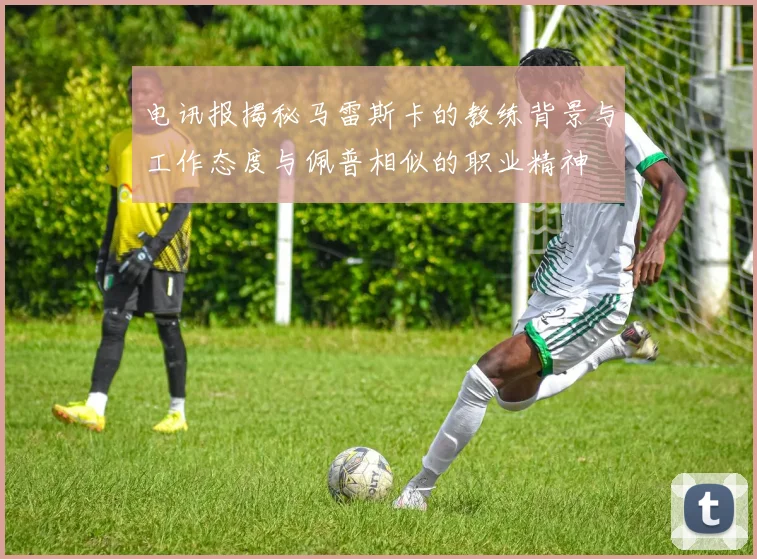 电讯报揭秘马雷斯卡的教练背景与工作态度与佩普相似的职业精神