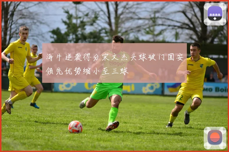 海牛逆袭得分宋文杰头球破门国安领先优势缩小至三球