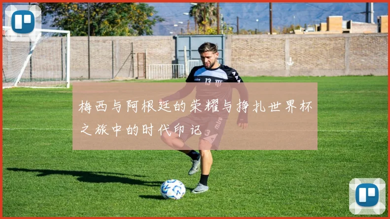 梅西与阿根廷的荣耀与挣扎世界杯之旅中的时代印记