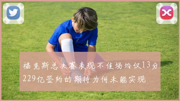 福克斯总决赛表现不佳场均仅13分229亿签约的期待为何未能实现