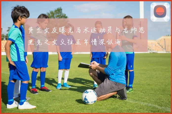 费兰女友曝光马术运动员与名帅恩里克之女交往五年情深似海