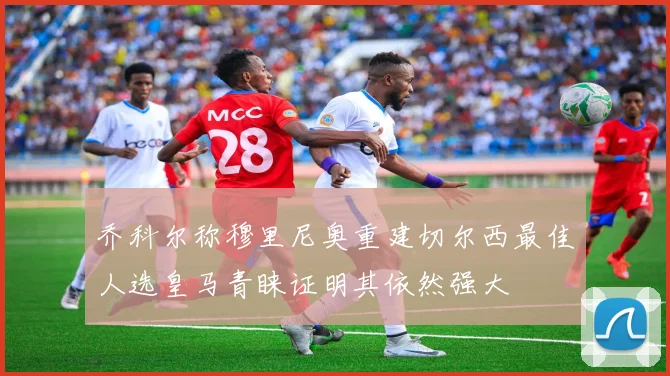 乔科尔称穆里尼奥重建切尔西最佳人选皇马青睐证明其依然强大
