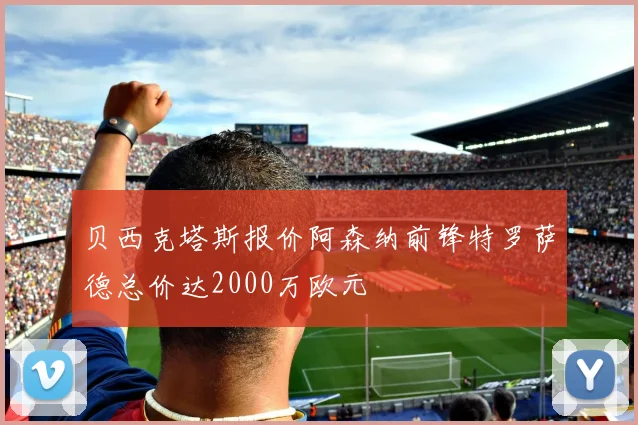 贝西克塔斯报价阿森纳前锋特罗萨德总价达2000万欧元