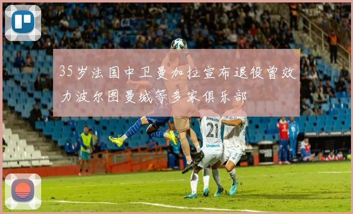 35岁法国中卫曼加拉宣布退役曾效力波尔图曼城等多家俱乐部