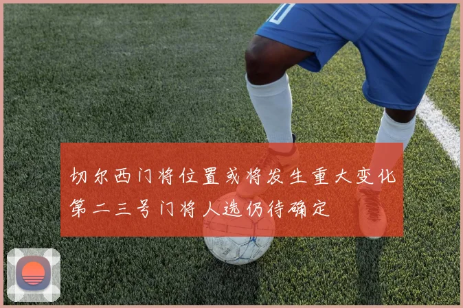 切尔西门将位置或将发生重大变化第二三号门将人选仍待确定