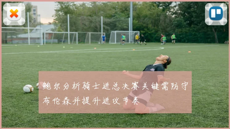 鲍尔分析骑士进总决赛关键需防守布伦森并提升进攻节奏