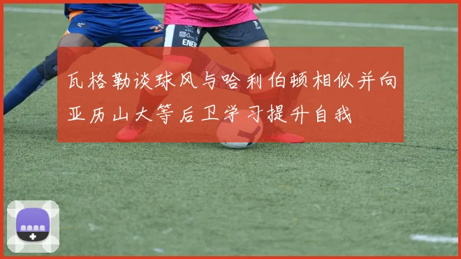 瓦格勒谈球风与哈利伯顿相似并向亚历山大等后卫学习提升自我