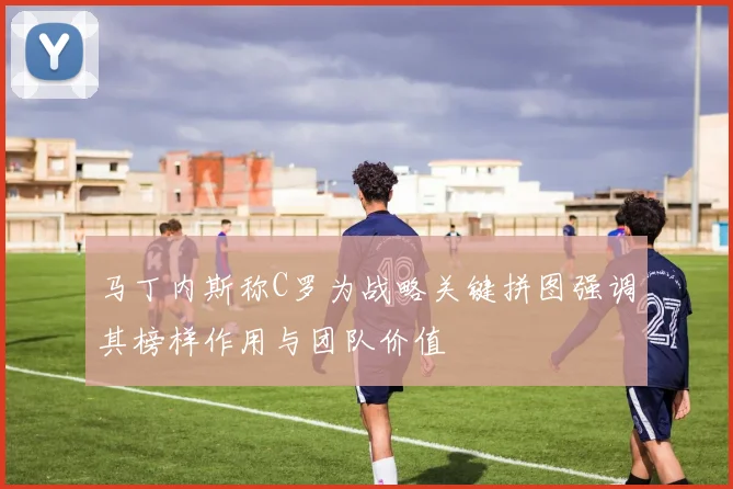马丁内斯称C罗为战略关键拼图强调其榜样作用与团队价值