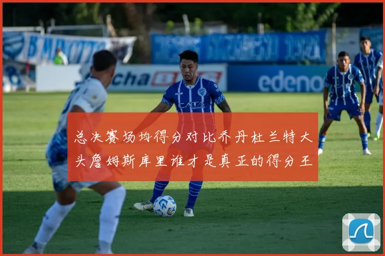 总决赛场均得分对比乔丹杜兰特大头詹姆斯库里谁才是真正的得分王