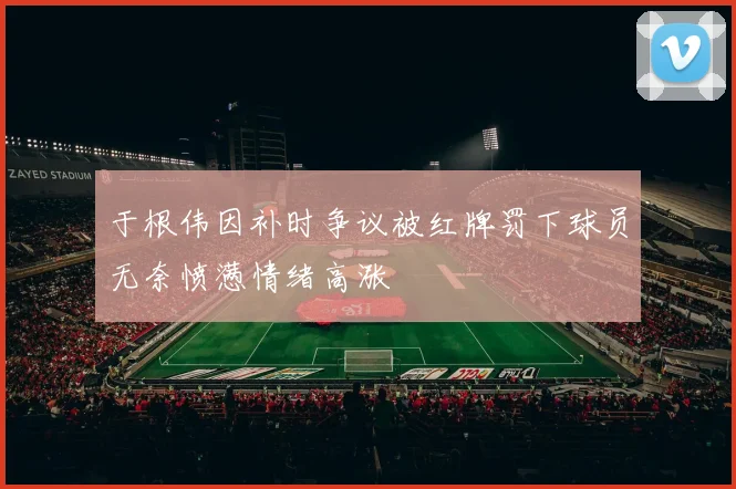 于根伟因补时争议被红牌罚下球员无奈愤懑情绪高涨
