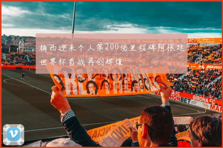 梅西迎来个人第200场里程碑阿根廷世界杯首战再创辉煌