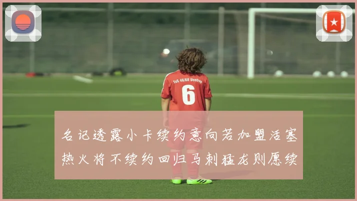 名记透露小卡续约意向若加盟活塞热火将不续约回归马刺猛龙则愿续约