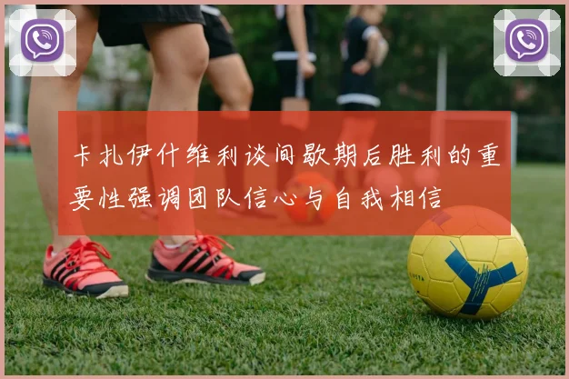 卡扎伊什维利谈间歇期后胜利的重要性强调团队信心与自我相信