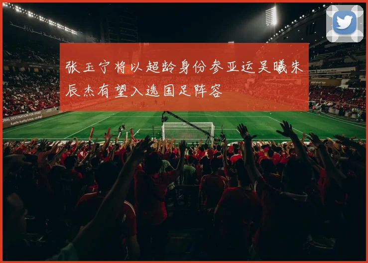 张玉宁将以超龄身份参亚运吴曦朱辰杰有望入选国足阵容