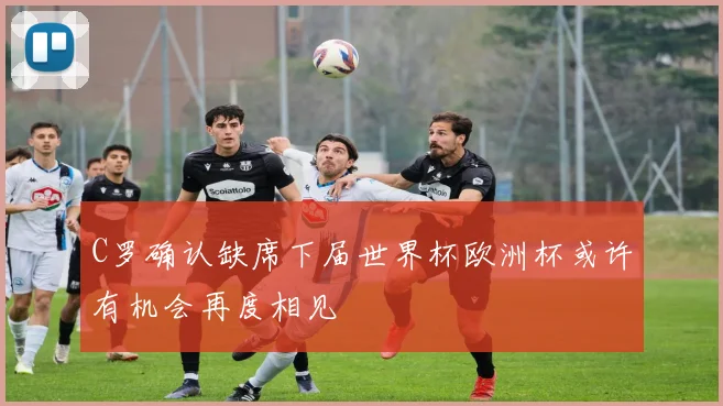 C罗确认缺席下届世界杯欧洲杯或许有机会再度相见