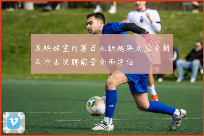 吴艳妮室内赛百米栏起跑反应分析及冲击奖牌前景全面评估