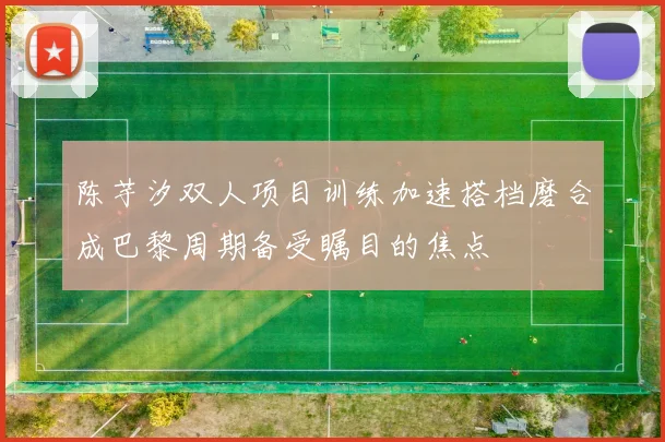 陈芋汐双人项目训练加速搭档磨合成巴黎周期备受瞩目的焦点