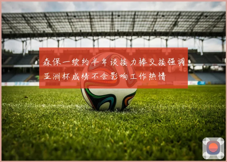 森保一续约半年谈接力棒交接强调亚洲杯成绩不会影响工作热情