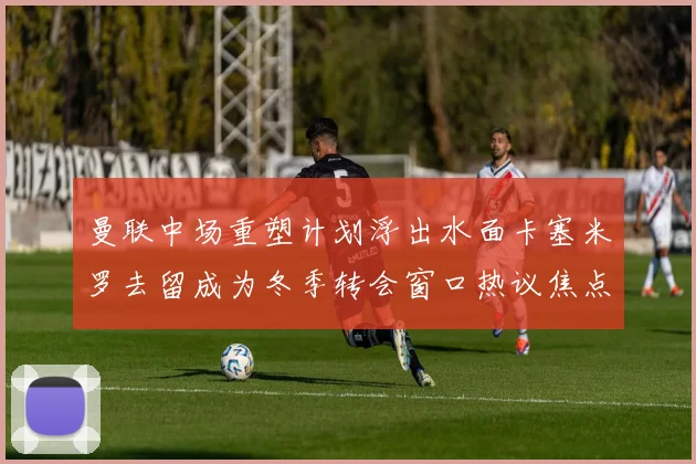 曼联中场重塑计划浮出水面卡塞米罗去留成为冬季转会窗口热议焦点